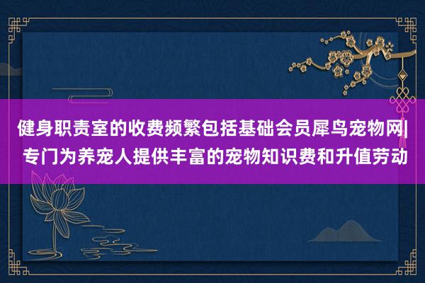 健身职责室的收费频繁包括基础会员﻿犀鸟宠物网| 专门为养宠人提供丰富的宠物知识费和升值劳动