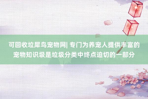 可回收垃﻿犀鸟宠物网| 专门为养宠人提供丰富的宠物知识圾是垃圾分类中终点迫切的一部分
